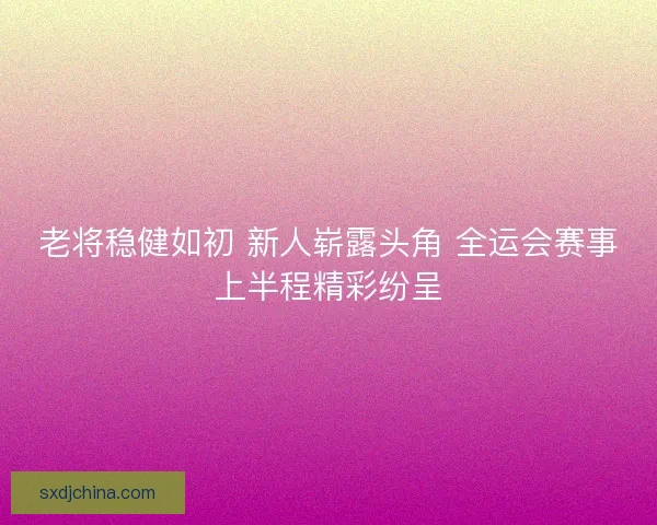 老将稳健如初 新人崭露头角 全运会赛事上半程精彩纷呈 老将稳健如初 新人崭露头角 全运会赛事上半程精彩纷呈
