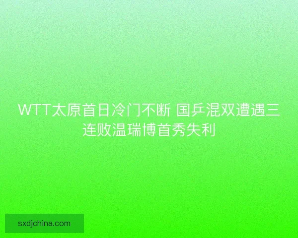 WTT太原首日冷门不断 国乒混双遭遇三连败温瑞博首秀失利