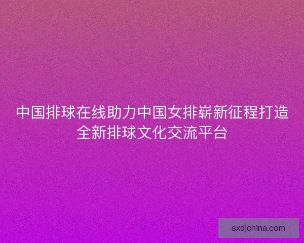 中国排球在线助力中国女排崭新征程打造全新排球文化交流平台