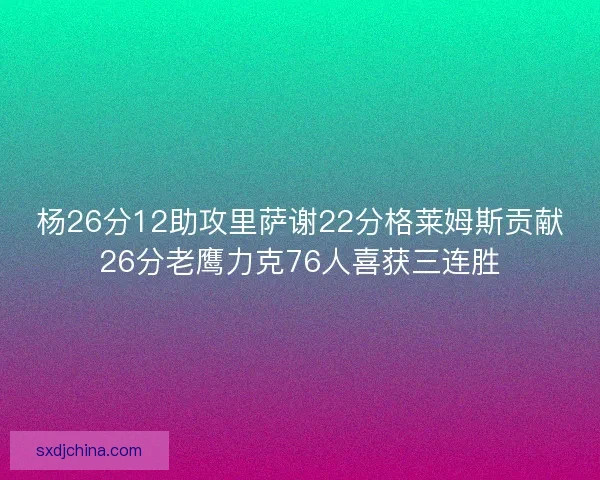 杨26分12助攻里萨谢22分格莱姆斯贡献26分老鹰力克76人喜获三连胜 杨26分12助攻里萨谢22分格莱姆斯贡献26分老鹰力克76人喜获三连胜