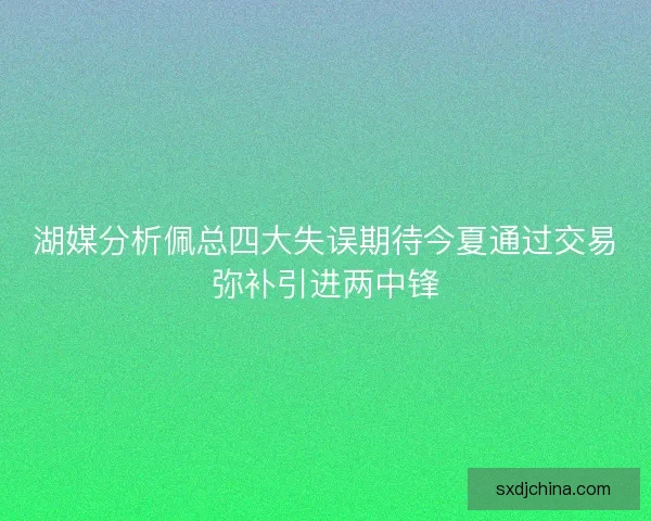 湖媒分析佩总四大失误期待今夏通过交易弥补引进两中锋