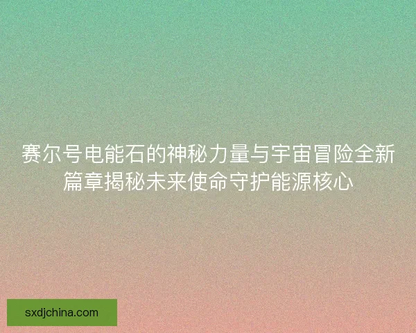 赛尔号电能石的神秘力量与宇宙冒险全新篇章揭秘未来使命守护能源核心