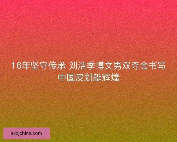 16年坚守传承 刘浩季博文男双夺金书写中国皮划艇辉煌