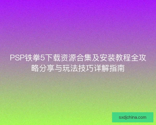 PSP铁拳5下载资源合集及安装教程全攻略分享与玩法技巧详解指南