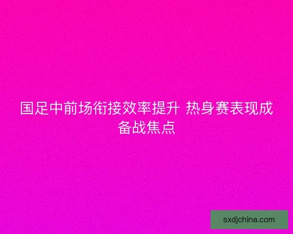 国足中前场衔接效率提升 热身赛表现成备战焦点