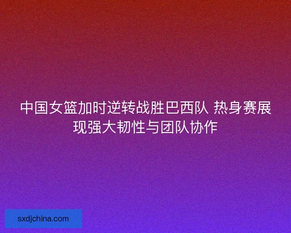 中国女篮加时逆转战胜巴西队 热身赛展现强大韧性与团队协作