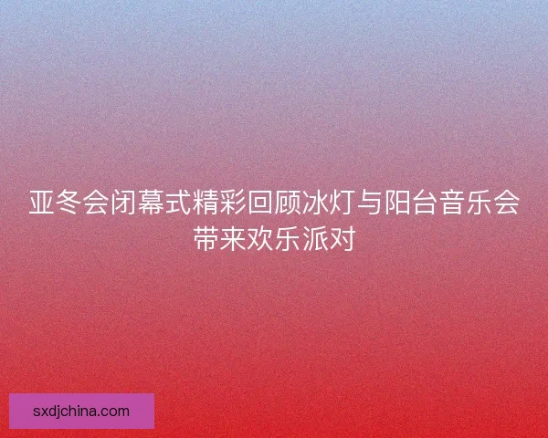 亚冬会闭幕式精彩回顾冰灯与阳台音乐会带来欢乐派对