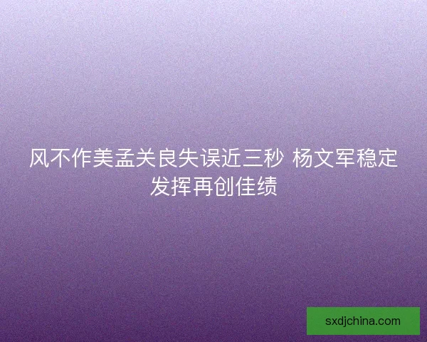 风不作美孟关良失误近三秒 杨文军稳定发挥再创佳绩
