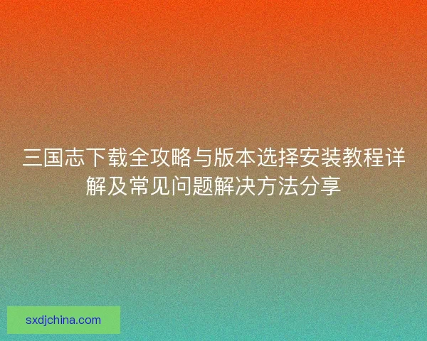 三国志下载全攻略与版本选择安装教程详解及常见问题解决方法分享