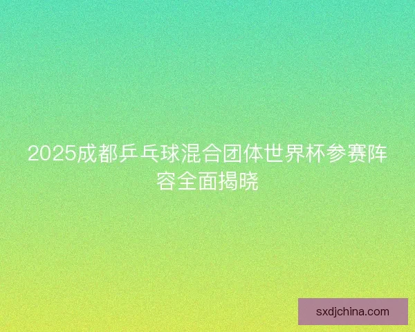 2025成都乒乓球混合团体世界杯参赛阵容全面揭晓