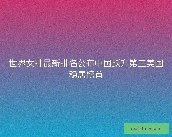 世界女排最新排名公布中国跃升第三美国稳居榜首 世界女排最新排名公布中国跃升第三美国稳居榜首