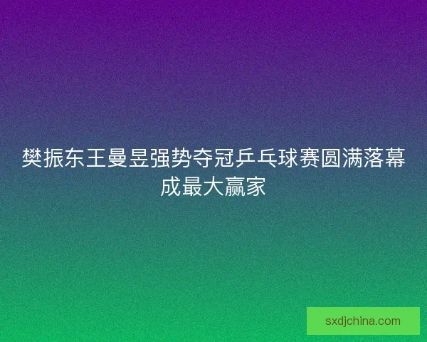 樊振东王曼昱强势夺冠乒乓球赛圆满落幕成最大赢家