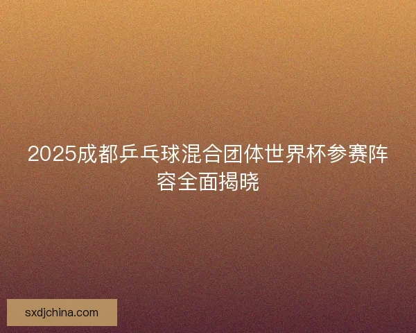 2025成都乒乓球混合团体世界杯参赛阵容全面揭晓