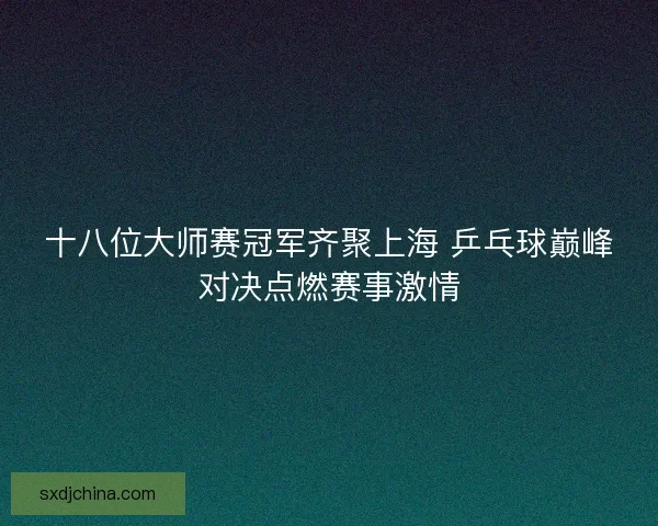 十八位大师赛冠军齐聚上海 乒乓球巅峰对决点燃赛事激情