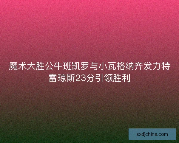 魔术大胜公牛班凯罗与小瓦格纳齐发力特雷琼斯23分引领胜利