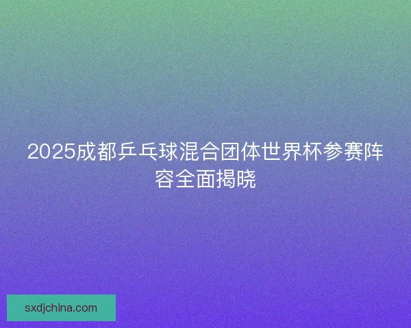 2025成都乒乓球混合团体世界杯参赛阵容全面揭晓