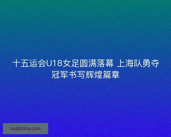 十五运会U18女足圆满落幕 上海队勇夺冠军书写辉煌篇章