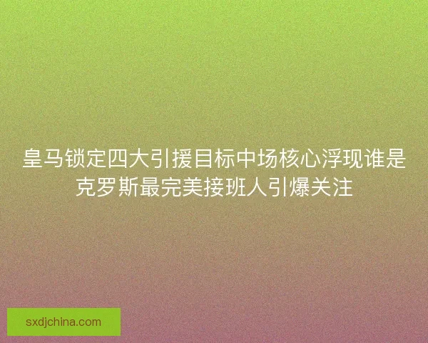 皇马锁定四大引援目标中场核心浮现谁是克罗斯最完美接班人引爆关注