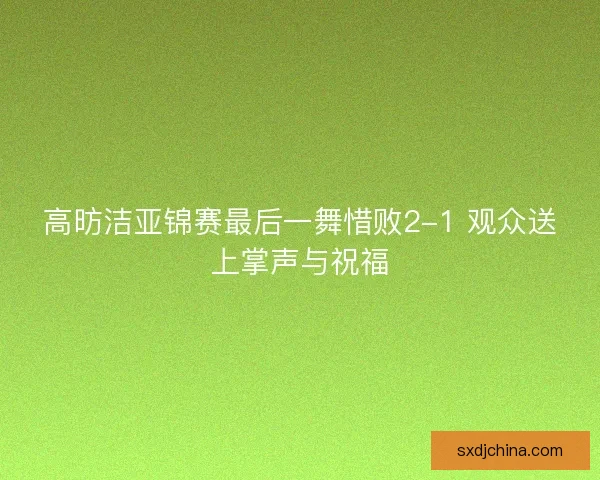 高昉洁亚锦赛最后一舞惜败2-1 观众送上掌声与祝福