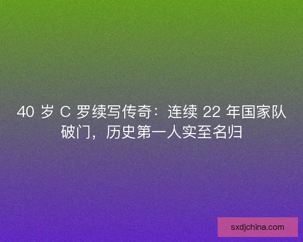 40 岁 C 罗续写传奇：连续 22 年国家队破门，历史第一人实至名归