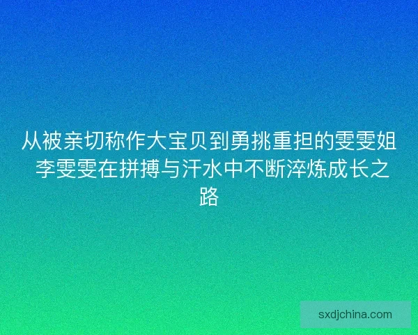 从被亲切称作大宝贝到勇挑重担的雯雯姐 李雯雯在拼搏与汗水中不断淬炼成长之路