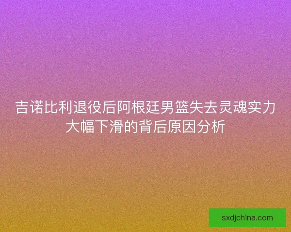 吉诺比利退役后阿根廷男篮失去灵魂实力大幅下滑的背后原因分析 吉诺比利退役后阿根廷男篮失去灵魂实力大幅下滑的背后原因分析