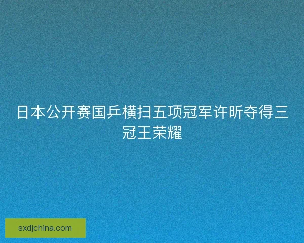 日本公开赛国乒横扫五项冠军许昕夺得三冠王荣耀 日本公开赛国乒横扫五项冠军许昕夺得三冠王荣耀